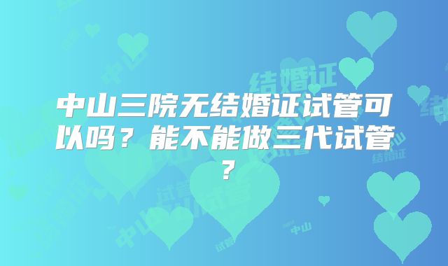 中山三院无结婚证试管可以吗？能不能做三代试管？