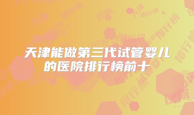天津能做第三代试管婴儿的医院排行榜前十