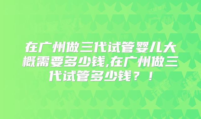 在广州做三代试管婴儿大概需要多少钱,在广州做三代试管多少钱？！