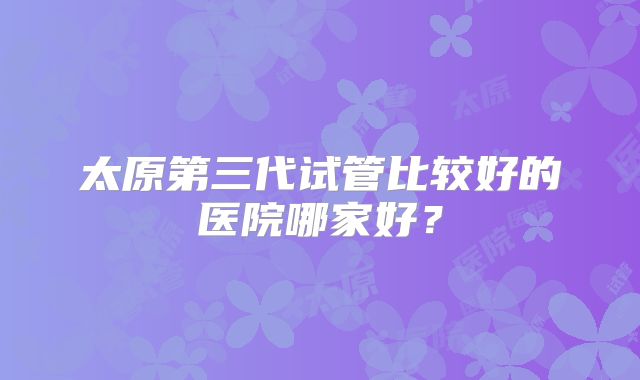 太原第三代试管比较好的医院哪家好?