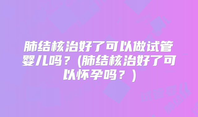 肺结核治好了可以做试管婴儿吗？(肺结核治好了可以怀孕吗？)