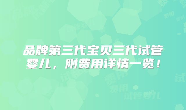 品牌第三代宝贝三代试管婴儿，附费用详情一览！