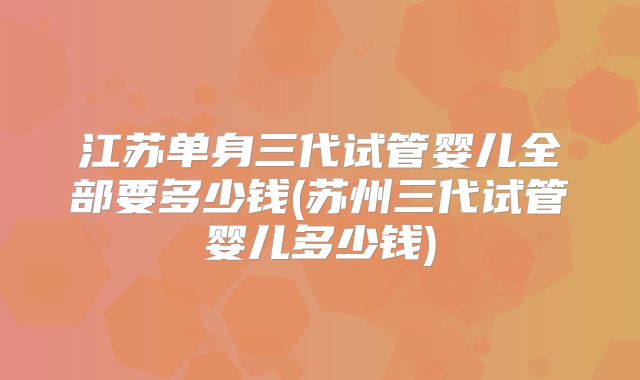 江苏单身三代试管婴儿全部要多少钱(苏州三代试管婴儿多少钱)