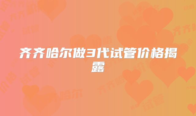 齐齐哈尔做3代试管价格揭露