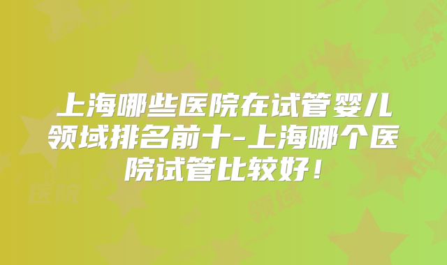 上海哪些医院在试管婴儿领域排名前十-上海哪个医院试管比较好!
