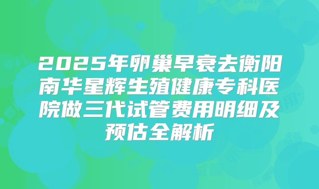 2025年卵巢早衰去衡阳南华星辉生殖健康专科医院做三代试管费用明细及预估全解析