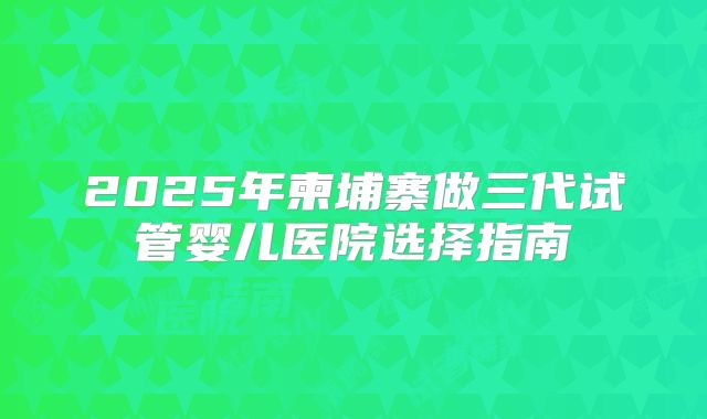 2025年柬埔寨做三代试管婴儿医院选择指南