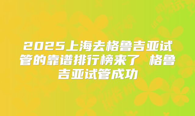 2025上海去格鲁吉亚试管的靠谱排行榜来了 格鲁吉亚试管成功