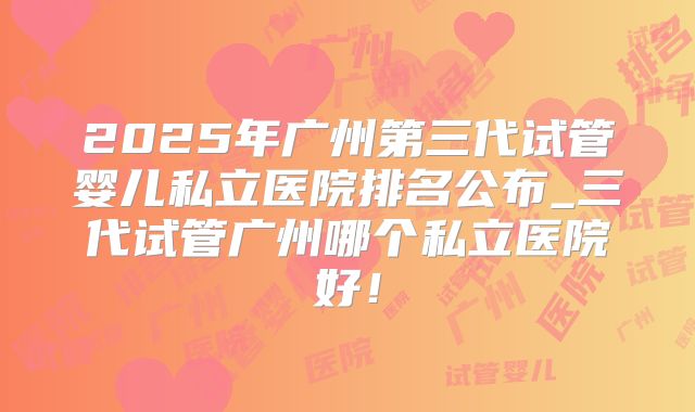 2025年广州第三代试管婴儿私立医院排名公布_三代试管广州哪个私立医院好!