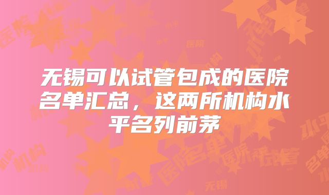 无锡可以试管包成的医院名单汇总,这两所机构水平名列前茅