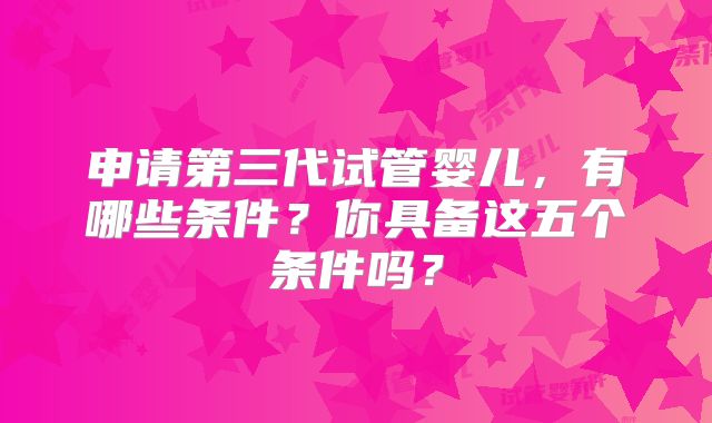 申请第三代试管婴儿，有哪些条件？你具备这五个条件吗？