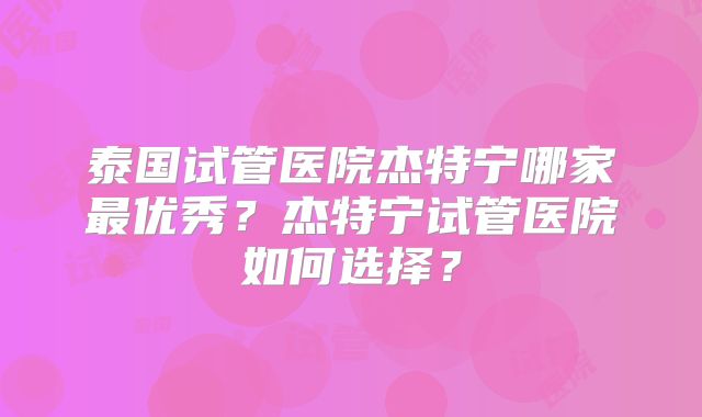 泰国试管医院杰特宁哪家最优秀？杰特宁试管医院如何选择？