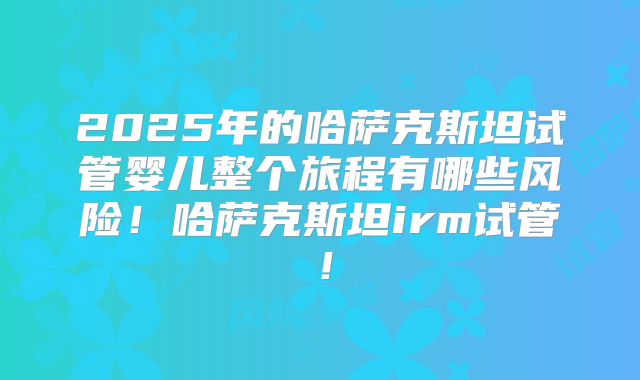 2025年的哈萨克斯坦试管婴儿整个旅程有哪些风险！哈萨克斯坦irm试管！
