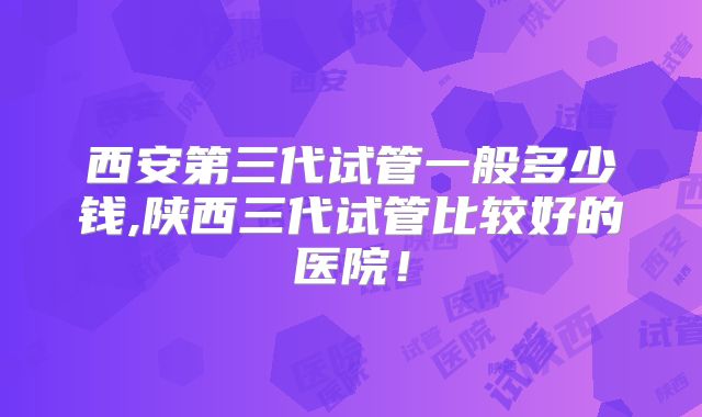 西安第三代试管一般多少钱,陕西三代试管比较好的医院!