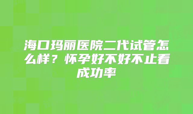 海口玛丽医院二代试管怎么样？怀孕好不好不止看成功率