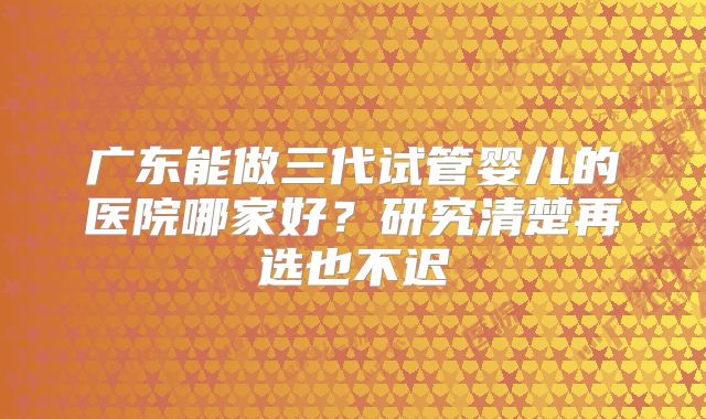 广东能做三代试管婴儿的医院哪家好?研究清楚再选也不迟