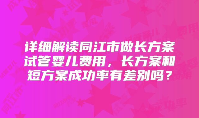 详细解读同江市做长方案试管婴儿费用，长方案和短方案成功率有差别吗？