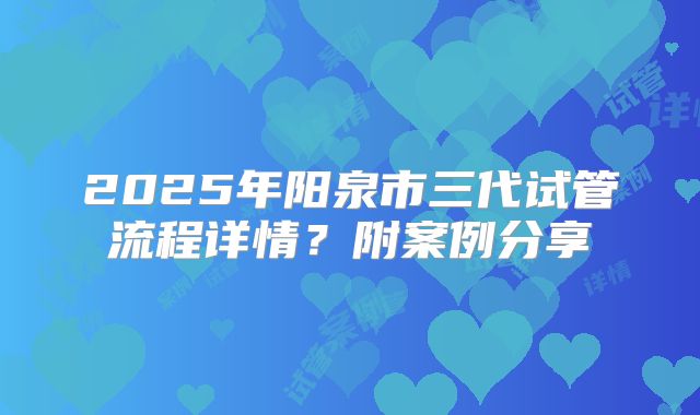 2025年阳泉市三代试管流程详情?附案例分享