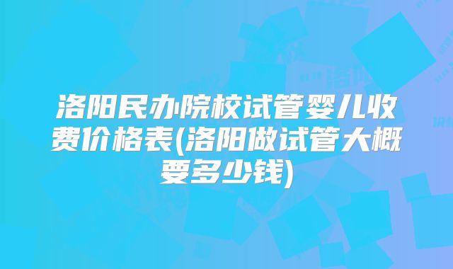 洛阳民办院校试管婴儿收费价格表(洛阳做试管大概要多少钱)