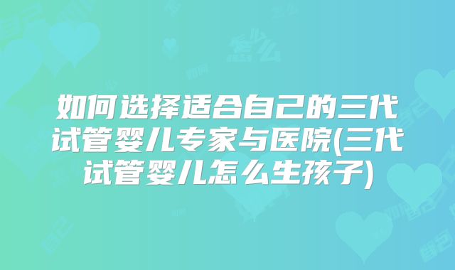 如何选择适合自己的三代试管婴儿专家与医院(三代试管婴儿怎么生孩子)