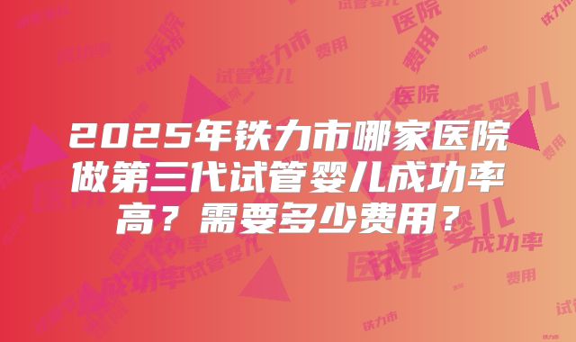 2025年铁力市哪家医院做第三代试管婴儿成功率高？需要多少费用？