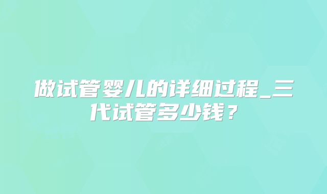 做试管婴儿的详细过程_三代试管多少钱?