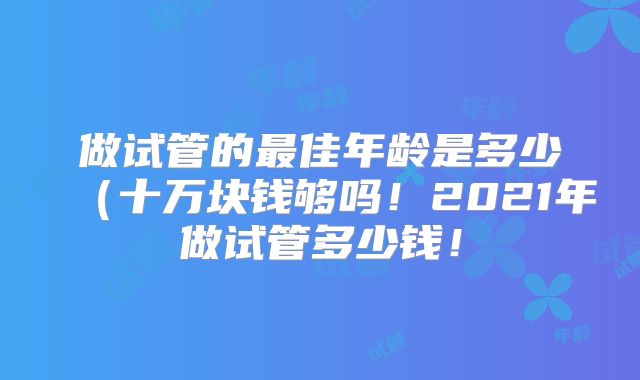 做试管的最佳年龄是多少(十万块钱够吗!2021年做试管多少钱!
