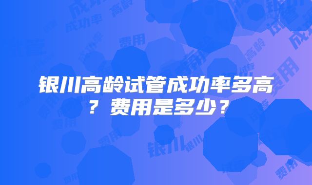 银川高龄试管成功率多高?费用是多少?
