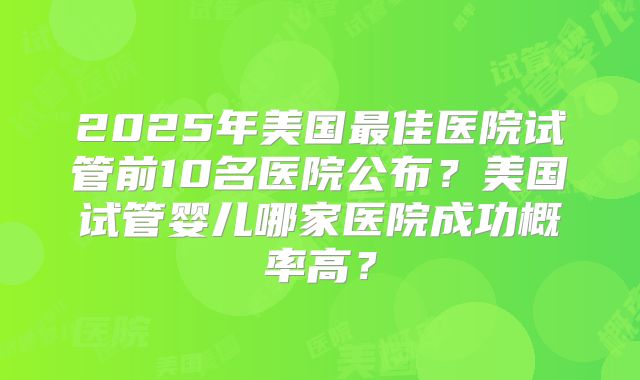 2025年美国最佳医院试管前10名医院公布?美国试管婴儿哪家医院成功概率高?