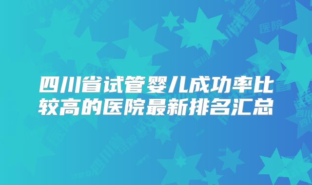 四川省试管婴儿成功率比较高的医院最新排名汇总