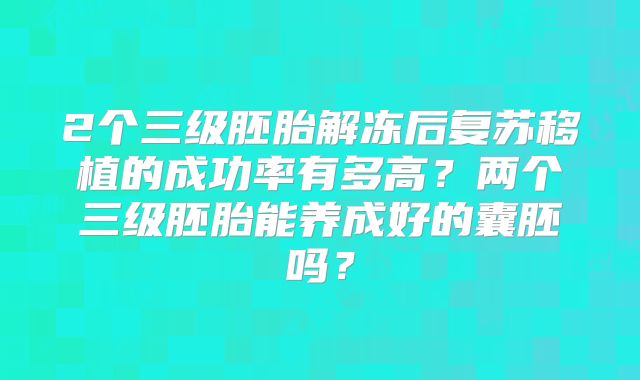 2个三级胚胎解冻后复苏移植的成功率有多高？两个三级胚胎能养成好的囊胚吗？