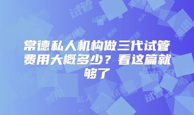 常德私人机构做三代试管费用大概多少?看这篇就够了