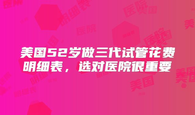 美国52岁做三代试管花费明细表,选对医院很重要