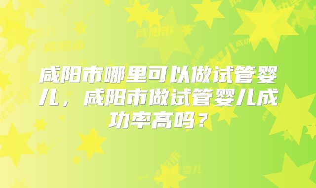 咸阳市哪里可以做试管婴儿，咸阳市做试管婴儿成功率高吗？