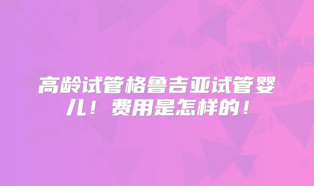 高龄试管格鲁吉亚试管婴儿！费用是怎样的！