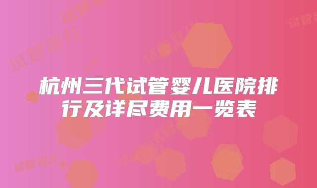 杭州三代试管婴儿医院排行及详尽费用一览表