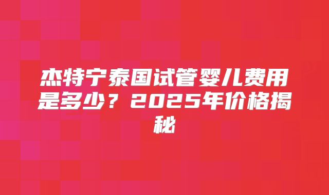 杰特宁泰国试管婴儿费用是多少？2025年价格揭秘
