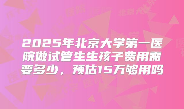 2025年北京大学第一医院做试管生生孩子费用需要多少,预估15万够用吗
