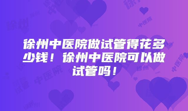 徐州中医院做试管得花多少钱！徐州中医院可以做试管吗！