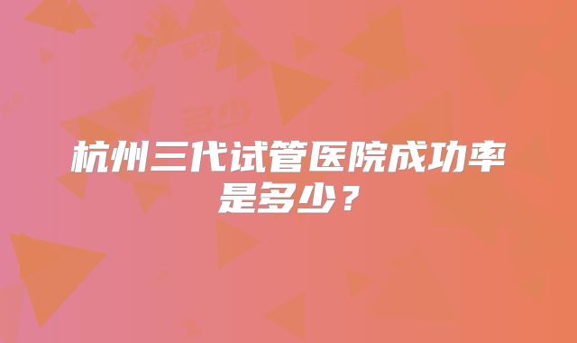 杭州三代试管医院成功率是多少？