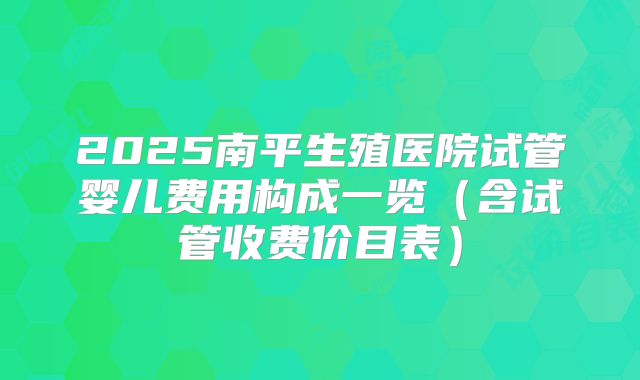 2025南平生殖医院试管婴儿费用构成一览(含试管收费价目表)