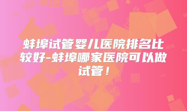 蚌埠试管婴儿医院排名比较好-蚌埠哪家医院可以做试管！