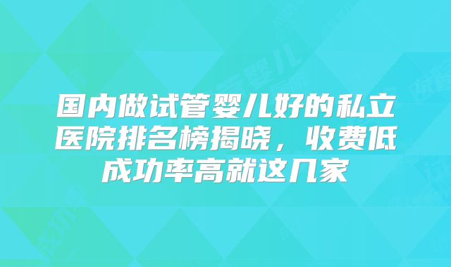 国内做试管婴儿好的私立医院排名榜揭晓，收费低成功率高就这几家