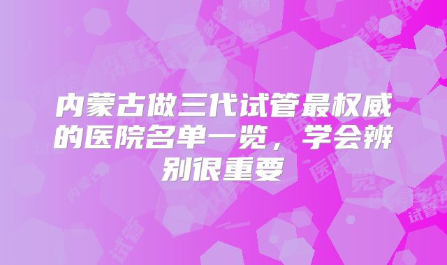 内蒙古做三代试管最权威的医院名单一览,学会辨别很重要