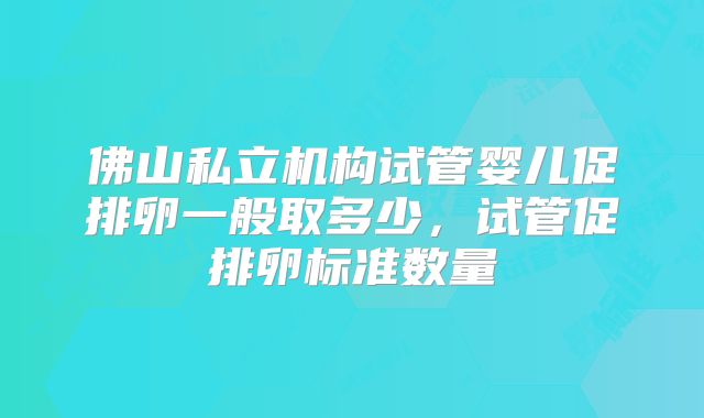 佛山私立机构试管婴儿促排卵一般取多少,试管促排卵标准数量