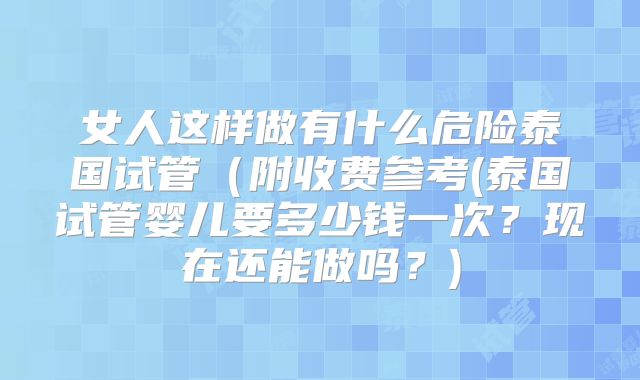 女人这样做有什么危险泰国试管(附收费参考(泰国试管婴儿要多少钱一次?现在还能做吗?)