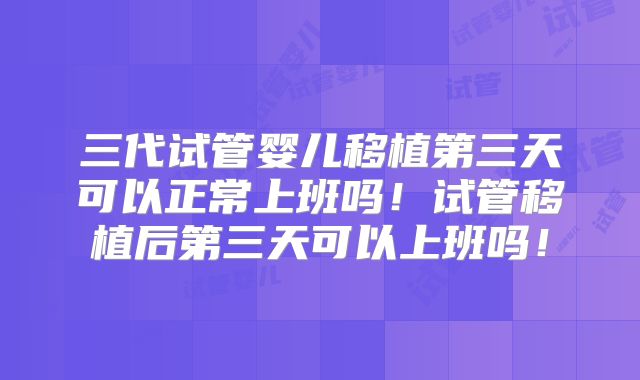 三代试管婴儿移植第三天可以正常上班吗!试管移植后第三天可以上班吗!