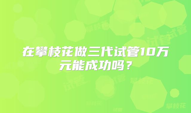 在攀枝花做三代试管10万元能成功吗？