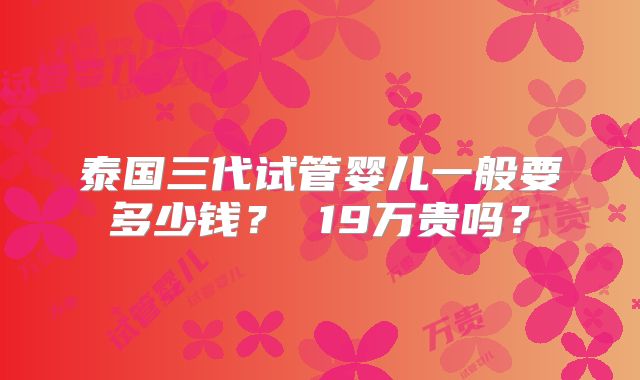 泰国三代试管婴儿一般要多少钱？ 19万贵吗？