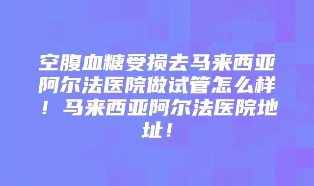 空腹血糖受损去马来西亚阿尔法医院做试管怎么样!马来西亚阿尔法医院地址!